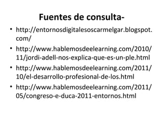 Fuentes de consulta-
• http://entornosdigitalesoscarmelgar.blogspot.
  com/
• http://www.hablemosdeelearning.com/2010/
  11/jordi-adell-nos-explica-que-es-un-ple.html
• http://www.hablemosdeelearning.com/2011/
  10/el-desarrollo-profesional-de-los.html
• http://www.hablemosdeelearning.com/2011/
  05/congreso-e-duca-2011-entornos.html
 