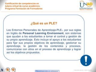 Certificación de competencias en
tutoría virtual de curso académico.
Programa Formación de Formadores




                       ¿Qué es un PLE?

 Los Entornos Personales de Aprendizaje-PLE-, por sus siglas
 en Inglés de Personal Learning Environment, son sistemas
 que ayudan a los estudiantes a tomar el control y gestión de
 su propio aprendizaje. Esto incluye el apoyo a los estudiantes
 para fijar sus propios objetivos de aprendizaje, gestionar su
 aprendizaje, la gestión de los contenidos y procesos,
 comunicarse con otros en el proceso de aprendizaje y lograr
 así los objetivos propuestos.




                                                        FI-GQ-GCMU-004-015 V. 000-27-08-2011
 