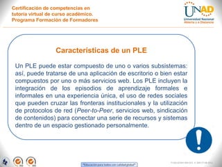 Certificación de competencias en
tutoría virtual de curso académico.
Programa Formación de Formadores




                 Características de un PLE

 Un PLE puede estar compuesto de uno o varios subsistemas:
 así, puede tratarse de una aplicación de escritorio o bien estar
 compuestos por uno o más servicios web. Los PLE incluyen la
 integración de los episodios de aprendizaje formales e
 informales en una experiencia única, el uso de redes sociales
 que pueden cruzar las fronteras institucionales y la utilización
 de protocolos de red (Peer-to-Peer, servicios web, sindicación
 de contenidos) para conectar una serie de recursos y sistemas
 dentro de un espacio gestionado personalmente.




                                                          FI-GQ-GCMU-004-015 V. 000-27-08-2011
 