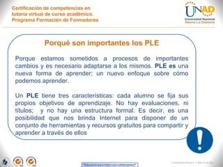 Certificación de competencias en
tutoría virtual de curso académico.
Programa Formación de Formadores



             Porqué son importantes los PLE

 Porque estamos sometidos a procesos de importantes
 cambios y es necesario adaptarse a los mismos. PLE es una
 nueva forma de aprender; un nuevo enfoque sobre cómo
 podemos aprender.

 Un PLE tiene tres características: cada alumno se fija sus
 propios objetivos de aprendizaje. No hay evaluaciones, ni
 títulos; y no hay una estructura formal. Es decir, es una
 posibilidad que nos brinda Internet para disponer de un
 conjunto de herramientas y recursos gratuitos para compartir y
 aprender a través de ellos



                                                         FI-GQ-GCMU-004-015 V. 000-27-08-2011
 