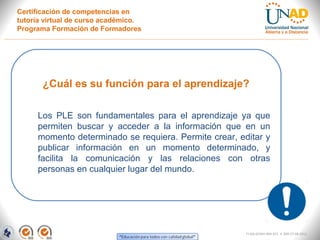 Certificación de competencias en
tutoría virtual de curso académico.
Programa Formación de Formadores




       ¿Cuál es su función para el aprendizaje?

     Los PLE son fundamentales para el aprendizaje ya que
     permiten buscar y acceder a la información que en un
     momento determinado se requiera. Permite crear, editar y
     publicar información en un momento determinado, y
     facilita la comunicación y las relaciones con otras
     personas en cualquier lugar del mundo.




                                                       FI-GQ-GCMU-004-015 V. 000-27-08-2011
 