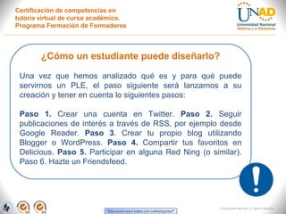 Certificación de competencias en
tutoría virtual de curso académico.
Programa Formación de Formadores



        ¿Cómo un estudiante puede diseñarlo?

 Una vez que hemos analizado qué es y para qué puede
 servirnos un PLE, el paso siguiente será lanzarnos a su
 creación y tener en cuenta lo siguientes pasos:

 Paso 1. Crear una cuenta en Twitter. Paso 2. Seguir
 publicaciones de interés a través de RSS, por ejemplo desde
 Google Reader. Paso 3. Crear tu propio blog utilizando
 Blogger o WordPress. Paso 4. Compartir tus favoritos en
 Delicious. Paso 5. Participar en alguna Red Ning (o similar).
 Paso 6. Hazte un Friendsfeed.




                                                        FI-GQ-GCMU-004-015 V. 000-27-08-2011
 