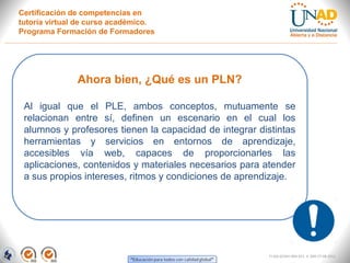 Certificación de competencias en
tutoría virtual de curso académico.
Programa Formación de Formadores




               Ahora bien, ¿Qué es un PLN?

 Al igual que el PLE, ambos conceptos, mutuamente se
 relacionan entre sí, definen un escenario en el cual los
 alumnos y profesores tienen la capacidad de integrar distintas
 herramientas y servicios en entornos de aprendizaje,
 accesibles vía web, capaces de proporcionarles las
 aplicaciones, contenidos y materiales necesarios para atender
 a sus propios intereses, ritmos y condiciones de aprendizaje.




                                                         FI-GQ-GCMU-004-015 V. 000-27-08-2011
 