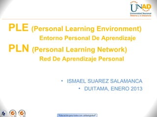PLE (Personal Learning Environment)
        Entorno Personal De Aprendizaje
PLN (Personal Learning Network)
        Red De Aprendizaje Personal


              • ISMAEL SUAREZ SALAMANCA
                    • DUITAMA, ENERO 2013
 