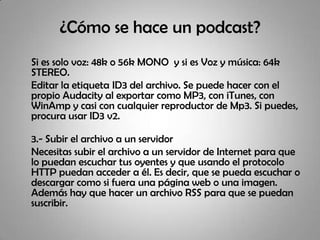 ¿Cómo se hace un podcast? Si es solo voz: 48k o 56k MONO  y si es Voz y música: 64k STEREO.	Editar la etiqueta ID3 del archivo. Se puede hacer con el propio Audacity al exportar como MP3, con iTunes, con WinAmp y casi con cualquier reproductor de Mp3. Si puedes, procura usar ID3 v2.	3.- Subir el archivo a un servidor 	Necesitas subir el archivo a un servidor de Internet para que lo puedan escuchar tus oyentes y que usando el protocolo HTTP puedan acceder a él. Es decir, que se pueda escuchar o descargar como si fuera una página web o una imagen. Además hay que hacer un archivo RSS para que se puedan suscribir.