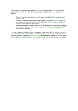 Su vida es poco conocida, salvo que vivió en Alejandría (actualmente Egipto) durante el reinado de
Ptolomeo I. Ciertos autores árabes afirman que Euclides era hijo de Naucrates y se barajan tres
hipótesis:

    1.   Euclides fue un personaje matemático histórico que escribió Los elementos y otras obras
         atribuidas a él.
    2.   Euclides fue el líder de un equipo de matemáticos que trabajaba en Alejandría. Todos ellos
         contribuyeron a escribir las obras completas de Euclides, incluso firmando los libros con el
         nombre de Euclides después de su muerte.
    3.   Las obras completas de Euclides fueron escritas por un equipo de matemáticos de Alejandría
         quienes tomaron el nombre Euclides del personaje histórico Euclides de Megara, que había
         vivido unos cien años antes.

Proclo, el último de los grandes filósofos griegos, quien vivió alrededor del 450, escribió importantes
comentarios sobre el libro I de los Elementos, dichos comentarios constituyen una valiosa fuente de
información sobre la historia de la matemática griega. Así sabemos, por ejemplo, que Euclides reunió
aportes de Eudoxo en relación a la teoría de la proporción y de Teeteto sobre los poliedros regulares.
 