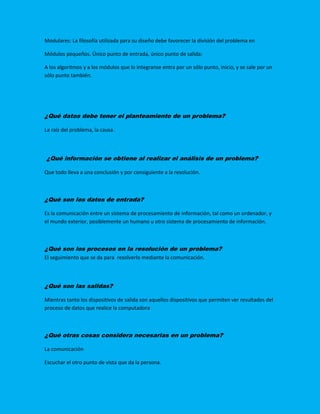 Modulares: La filosofía utilizada para su diseño debe favorecer la división del problema en
Módulos pequeños. Único punto de entrada, único punto de salida:
A los algoritmos y a los módulos que lo integranse entra por un sólo punto, inicio, y se sale por un
sólo punto también.
¿Qué datos debe tener el planteamiento de un problema?
La raíz del problema, la causa.
¿Qué información se obtiene al realizar el análisis de un problema?
Que todo lleva a una conclusión y por consiguiente a la resolución.
¿Qué son los datos de entrada?
Es la comunicación entre un sistema de procesamiento de información, tal como un ordenador, y
el mundo exterior, posiblemente un humano u otro sistema de procesamiento de información.
¿Qué son los procesos en la resolución de un problema?
El seguimiento que se da para resolverlo mediante la comunicación.
¿Qué son las salidas?
Mientras tanto los dispositivos de salida son aquellos dispositivos que permiten ver resultados del
proceso de datos que realice la computadora
¿Qué otras cosas considera necesarias en un problema?
La comunicación
Escuchar el otro punto de vista que da la persona.
 