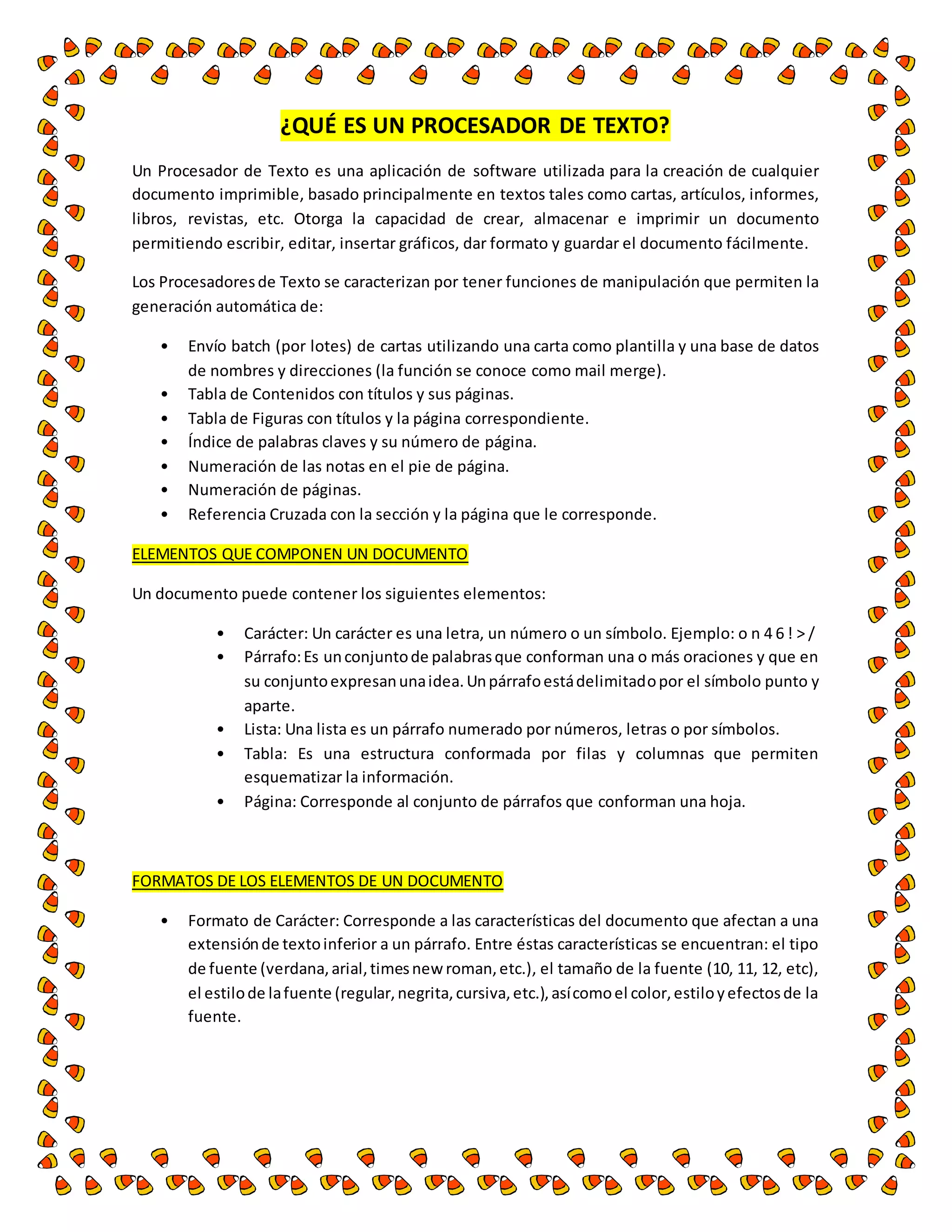 ¿QUÉ ES UN PROCESADOR DE TEXTO? 
Un Procesador de Texto es una aplicación de software utilizada para la creación de cualquier 
documento imprimible, basado principalmente en textos tales como cartas, artículos, informes, 
libros, revistas, etc. Otorga la capacidad de crear, almacenar e imprimir un documento 
permitiendo escribir, editar, insertar gráficos, dar formato y guardar el documento fácilmente. 
Los Procesadores de Texto se caracterizan por tener funciones de manipulación que permiten la 
generación automática de: 
• Envío batch (por lotes) de cartas utilizando una carta como plantilla y una base de datos 
de nombres y direcciones (la función se conoce como mail merge). 
• Tabla de Contenidos con títulos y sus páginas. 
• Tabla de Figuras con títulos y la página correspondiente. 
• Índice de palabras claves y su número de página. 
• Numeración de las notas en el pie de página. 
• Numeración de páginas. 
• Referencia Cruzada con la sección y la página que le corresponde. 
ELEMENTOS QUE COMPONEN UN DOCUMENTO 
Un documento puede contener los siguientes elementos: 
• Carácter: Un carácter es una letra, un número o un símbolo. Ejemplo: o n 4 6 ! > / 
• Párrafo: Es un conjunto de palabras que conforman una o más oraciones y que en 
su conjunto expresan una idea. Un párrafo está delimitado por el símbolo punto y 
aparte. 
• Lista: Una lista es un párrafo numerado por números, letras o por símbolos. 
• Tabla: Es una estructura conformada por filas y columnas que permiten 
esquematizar la información. 
• Página: Corresponde al conjunto de párrafos que conforman una hoja. 
FORMATOS DE LOS ELEMENTOS DE UN DOCUMENTO 
• Formato de Carácter: Corresponde a las características del documento que afectan a una 
extensión de texto inferior a un párrafo. Entre éstas características se encuentran: el tipo 
de fuente (verdana, arial, times new roman, etc.), el tamaño de la fuente (10, 11, 12, etc), 
el estilo de la fuente (regular, negrita, cursiva, etc.), así como el color, estilo y efectos de la 
fuente. 
 