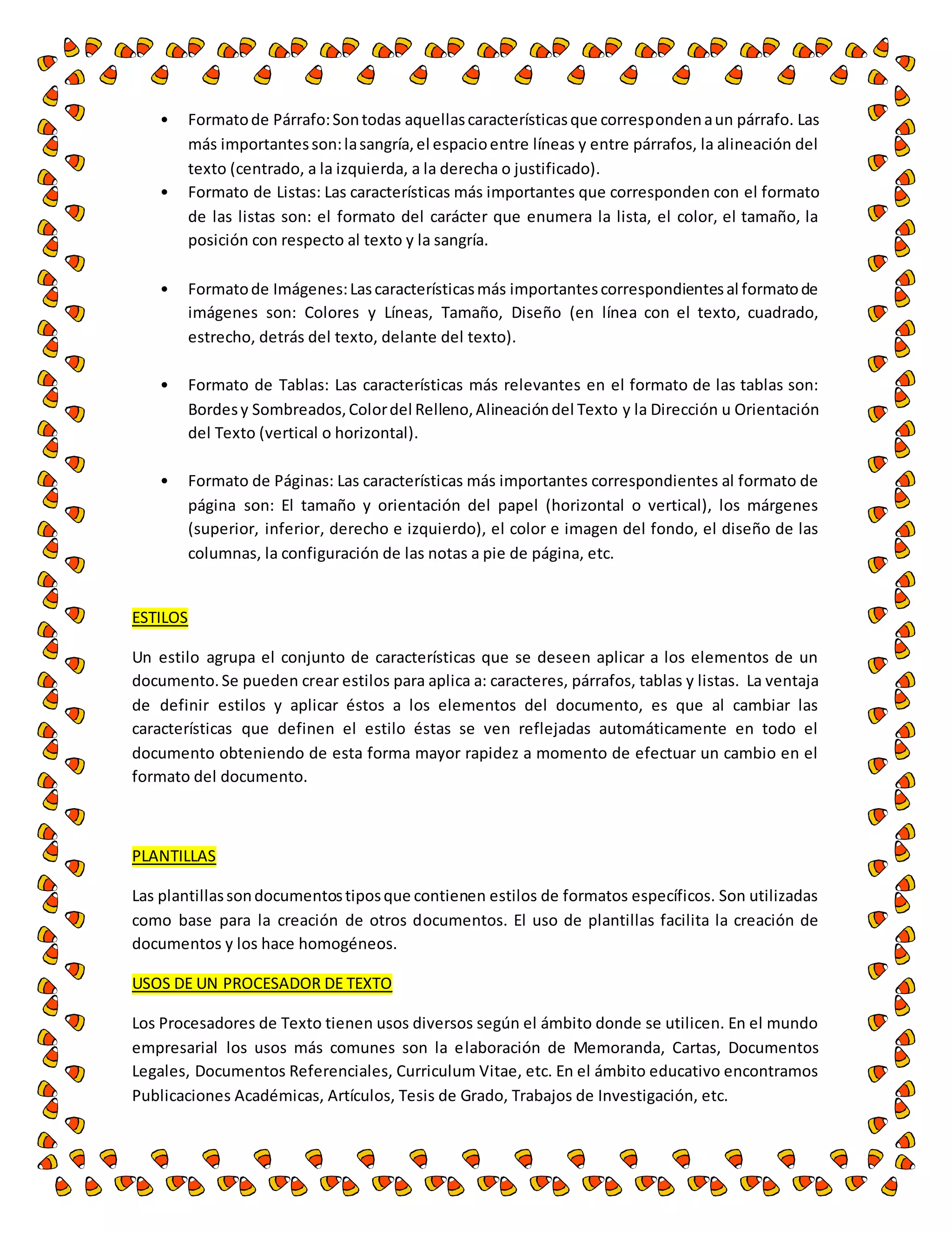 • Formato de Párrafo: Son todas aquellas características que corresponden a un párrafo. Las 
más importantes son: la sangría, el espacio entre líneas y entre párrafos, la alineación del 
texto (centrado, a la izquierda, a la derecha o justificado). 
• Formato de Listas: Las características más importantes que corresponden con el formato 
de las listas son: el formato del carácter que enumera la lista, el color, el tamaño, la 
posición con respecto al texto y la sangría. 
• Formato de Imágenes: Las características más importantes correspondientes al formato de 
imágenes son: Colores y Líneas, Tamaño, Diseño (en línea con el texto, cuadrado, 
estrecho, detrás del texto, delante del texto). 
• Formato de Tablas: Las características más relevantes en el formato de las tablas son: 
Bordes y Sombreados, Color del Relleno, Alineación del Texto y la Dirección u Orientación 
del Texto (vertical o horizontal). 
• Formato de Páginas: Las características más importantes correspondientes al formato de 
página son: El tamaño y orientación del papel (horizontal o vertical), los márgenes 
(superior, inferior, derecho e izquierdo), el color e imagen del fondo, el diseño de las 
columnas, la configuración de las notas a pie de página, etc. 
ESTILOS 
Un estilo agrupa el conjunto de características que se deseen aplicar a los elementos de un 
documento. Se pueden crear estilos para aplica a: caracteres, párrafos, tablas y listas. La ventaja 
de definir estilos y aplicar éstos a los elementos del documento, es que al cambiar las 
características que definen el estilo éstas se ven reflejadas automáticamente en todo el 
documento obteniendo de esta forma mayor rapidez a momento de efectuar un cambio en el 
formato del documento. 
PLANTILLAS 
Las plantillas son documentos tipos que contienen estilos de formatos específicos. Son utilizadas 
como base para la creación de otros documentos. El uso de plantillas facilita la creación de 
documentos y los hace homogéneos. 
USOS DE UN PROCESADOR DE TEXTO 
Los Procesadores de Texto tienen usos diversos según el ámbito donde se utilicen. En el mundo 
empresarial los usos más comunes son la elaboración de Memoranda, Cartas, Documentos 
Legales, Documentos Referenciales, Curriculum Vitae, etc. En el ámbito educativo encontramos 
Publicaciones Académicas, Artículos, Tesis de Grado, Trabajos de Investigación, etc. 
