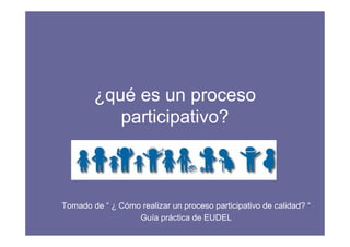 ¿qué es un proceso 
participativo? 
Tomado de “ ¿ Cómo realizar un proceso participativo de calidad? “ 
Guía práctica de EUDEL 
 