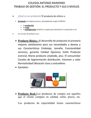 ¿Qué es un producto?          El producto de refiere a:<br />Resultado de cualquier proceso, principalmente (según el DRAE):<br />la producción<br />la venta<br />la multiplicación (también se emplea para denominar a la operación en sí)<br />Los niveles de productos son :<br />Producto Básico.- El desarrollo de productos le proveerá mejores satisfactores para sus necesidades y deseos y sus Características Embalaje, tamaño, Funcionalidad servicios, garantía Calidad Opciones Estilo Producto esencial, Marco producto ampliado, plus. El consumidor Canales de Segmentación distribución. Volumen y valor Normatividad Ubicación Usos y costumbres<br />Ejemplos:<br />152019012573000<br />Producto Real.- Los productos de compra son aquellos que el cliente compara en calidad, estilo, precio, etc.Los productos de especialidad tienen características únicas o determinada identificación de marca por lo que los consumidores están dispuestos a hacer un esfuerzo especial.Los productos no buscados son los que el consumidor no conoce o que conoce pero normalmente no está dispuesto a comprar. La mayoría de las innovaciones importantes no se buscan hasta que el consumidor las conoce o conoce 1682115243332000sus ventajas<br />Ejemplos: <br />Producto Aumentado.- Los productos los podemos clasificar en productos de consumo y productos industriales. Los productos de consumo son lo que un consumidor final adquiere para su uso personal.Los productos industriales son comprados por individuos y organizaciones para un procesamiento ulterior o para usarse en la conducción de un negocio.<br />144399014605000Ejemplo:<br />