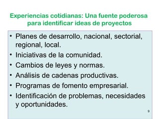 Experiencias cotidianas: Una fuente poderosa
     para identificar ideas de proyectos

• Planes de desarrollo, nacional, sectorial,
  regional, local.
• Iniciativas de la comunidad.
• Cambios de leyes y normas.
• Análisis de cadenas productivas.
• Programas de fomento empresarial.
• Identificación de problemas, necesidades
  y oportunidades.
                                               9
 
