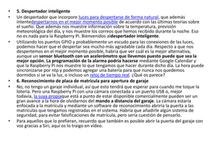 • 5. Despertador inteligente
• Un despertador que incorpore luces para despertarse de forma natural, que además
intentedespertarnos en el mejor momento posible de acuerdo con las últimas teorías sobre
el sueño. Que además nos muestre información sobre la temperatura, previsión
meteorológica del día, y nos muestre los correos que hemos recibido durante la noche. Eso
no es nada para la Raspberry Pi. Bienvenidos aldespertador inteligente.
• Utilizando los puertos GPIO y probablemente un escudo para las conexiones de las luces,
podemos hacer que el despertar sea mucho más agradable cada día. Respecto a que nos
despertemos en el mejor momento posible, habría que ver cuál es la mejor alternativa,
aunque un sensor bluetooth con un acelerómetro que llevemos puesto puede que sea la
mejor opción. La programación de la alarma podría hacerse mediante Google Calendar y
que la Raspberry Pi nos muestre lo que tengamos que hacer durante dicho día. La hora puede
sincronizarse por ntp y podemos agregar una batería para que nunca nos quedemos
dormidos si se va la luz, o incluso un reloj de tiempo real. ¿Qué os parece?
• 6. Reconocimiento de placa de matrícula para apertura de garaje
• No, no tengo un garaje individual, así que esto tendrá que esperar para cuando me toque la
lotería. Pero una Raspberry Pi con una cámara conectada a un puerto USB o, mejor
todavía, la suya propiaque está a punto de estar disponible comercialmente pueden ser un
gran avance a la hora de olvidarnos del mando a distancia del garaje. La cámara estaría
enfocada a la matrícula y mediante un software de reconocimiento abriría la puerta a las
matrículas que tengamos registradas en el sistema. Habría que añadirle algún sistema de
seguridad, para evitar falsificaciones de matrícula, pero sería cuestión de pensarlo.
• Para aquellos que lo prefieran, recuerdo que también es posible abrir la puerta del garaje con
voz gracias a Siri, aquí os lo traigo en vídeo.
 