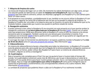 • 7. Máquina de limpieza de suelos
• Las tareas de limpieza del hogar son un rollo. De momento los robots domésticos son algo caros, así que
una solución puede ser fabricarnos un robot de limpieza con la Raspberry Pi. Aquí os traigo un
proyecto que hace todo lo contrario, utilizar una Roomba y agregarle una Raspberry Pi y una cámara para
hacer un robot casero.
• Si el proyecto es muy complejo, y probablemente lo sea, también se me ocurre utilizar la Raspberry Pi con
una cámara y registrar las zonas de la habitación por las que ya ha pasado la máquina de limpieza. La
Raspberry Pi podría dar una orden a la máquina para que se moviera a la parte de la habitación que no ha
limpiado todavía, asegurando que nuestra casa quede en perfecto estado de revista.
• 8. Navegación autónoma
• Cuando comencé a leer sobre la Raspberry Pi me encontré con este proyecto en el que querían probar la
navegación autónoma de un barco gobernado por la Raspberry Pi llamado FishPi. Cuenta con un panel
solar que proporciona 130W para alimentar tanto la Raspberry Pi como el GPS, los motores y los servos
necesarios para la navegación. También cuenta con una cámara para inmortalizar el evento. Si se
combinara con la función WSPR el barco podría emitir su posición, por lo que podría ser seguido por los
radioaficionados de todo el mundo.
• Y si en lugar de viajar en horizontal nos planteamos ir al espacio, podemos mandar la Raspberry Pi a más
de 35 km de altura como en este otro proyecto de ciencias. Más información aquí.
• 9. Videoconferencia
• Un sistema de videoconferencia barato y disponible para todas las televisiones. La Raspberry Pi se queda
justa de potencia para ello, pero puede que con la llegada de la cámara propietaria consigamos avances en
ese sentido. O, al menos, poder utilizar dos Raspberry Pi para hacer un sistema de videoconferencia
completo. ¿Alguien se anima a investigarlo?
• 10. Cuadricóptero
• Dejo el proyecto más complejo para el final. Ese que me gustaría hacer si tuviera todo el tiempo del
mundo. Un cuadricóptero comercial cuesta más de 200 euros, por lo que si descontamos el coste de la
Raspberry Pi nos queda dinero para hacer nuestra propia solución. Eso sí, con bastantes horas por delante
de trabajo. Aquí os traigo un cuadricóptero que utiliza la Raspberry Pi como parte inteligente para el
control de los giróscopos y acelerómetros y las correspondientes órdenes a los cuatro motores. Más
información en este enlace.
• La cantidad de proyectos que podemos llevar a cabo con la Raspberry Pi es realmente increible.
 