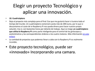 Elegir un proyecto Tecnológico y
aplicar una innovación.
• 10. Cuadricóptero
• Dejo el proyecto más complejo para el final. Ese que me gustaría hacer si tuviera todo el
tiempo del mundo. Un cuadricóptero comercial cuesta más de 200 euros, por lo que si
descontamos el coste de la Raspberry Pi nos queda dinero para hacer nuestra propia
solución. Eso sí, con bastantes horas por delante de trabajo. Aquí os traigo un cuadricóptero
que utiliza la Raspberry Pi como parte inteligente para el control de los giróscopos y
acelerómetros y las correspondientes órdenes a los cuatro motores. Más información en este
enlace.
• La cantidad de proyectos que podemos llevar a cabo con la Raspberry Pi es realmente
increible.
• Este proyecto tecnológico, puede ser
«innovado» Incorporando una camara.
 