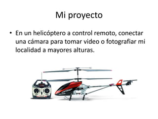 Mi proyecto
• En un helicóptero a control remoto, conectar
una cámara para tomar video o fotografiar mi
localidad a mayores alturas.
 