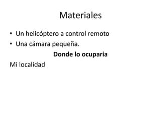 Materiales
• Un helicóptero a control remoto
• Una cámara pequeña.
Donde lo ocuparia
Mi localidad
 
