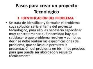 Pasos para crear un proyecto
Tecnológico
1. IDENTIFICACIÓN DEL PROBLEMA :
• Se trata de identificar y formular el problema
cuya solución sería el tema del proyecto
tecnológico, para ello, es necesario especificar
muy concretamente qué necesidad hay que
satisfacer o que problema resolver y como, es
decir se debe realizar las especificaciones del
problema, que se las que permiten la
presentación del problema en términos precisos
para que pueda ser abordado y resuelto
técnicamente.
 