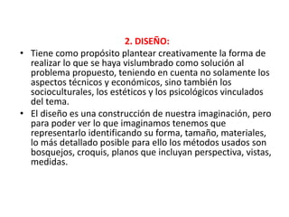 2. DISEÑO:
• Tiene como propósito plantear creativamente la forma de
realizar lo que se haya vislumbrado como solución al
problema propuesto, teniendo en cuenta no solamente los
aspectos técnicos y económicos, sino también los
socioculturales, los estéticos y los psicológicos vinculados
del tema.
• El diseño es una construcción de nuestra imaginación, pero
para poder ver lo que imaginamos tenemos que
representarlo identificando su forma, tamaño, materiales,
lo más detallado posible para ello los métodos usados son
bosquejos, croquis, planos que incluyan perspectiva, vistas,
medidas.
 