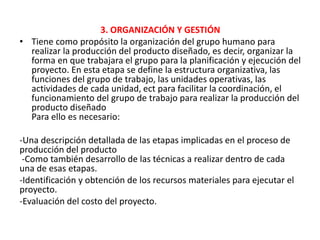3. ORGANIZACIÓN Y GESTIÓN
• Tiene como propósito la organización del grupo humano para
realizar la producción del producto diseñado, es decir, organizar la
forma en que trabajara el grupo para la planificación y ejecución del
proyecto. En esta etapa se define la estructura organizativa, las
funciones del grupo de trabajo, las unidades operativas, las
actividades de cada unidad, ect para facilitar la coordinación, el
funcionamiento del grupo de trabajo para realizar la producción del
producto diseñado
Para ello es necesario:
-Una descripción detallada de las etapas implicadas en el proceso de
producción del producto
-Como también desarrollo de las técnicas a realizar dentro de cada
una de esas etapas.
-Identificación y obtención de los recursos materiales para ejecutar el
proyecto.
-Evaluación del costo del proyecto.
 