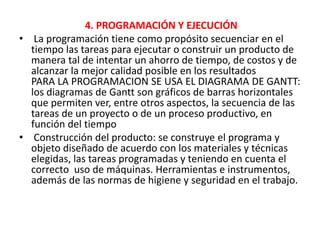 4. PROGRAMACIÓN Y EJECUCIÓN
• La programación tiene como propósito secuenciar en el
tiempo las tareas para ejecutar o construir un producto de
manera tal de intentar un ahorro de tiempo, de costos y de
alcanzar la mejor calidad posible en los resultados
PARA LA PROGRAMACION SE USA EL DIAGRAMA DE GANTT:
los diagramas de Gantt son gráficos de barras horizontales
que permiten ver, entre otros aspectos, la secuencia de las
tareas de un proyecto o de un proceso productivo, en
función del tiempo
• Construcción del producto: se construye el programa y
objeto diseñado de acuerdo con los materiales y técnicas
elegidas, las tareas programadas y teniendo en cuenta el
correcto uso de máquinas. Herramientas e instrumentos,
además de las normas de higiene y seguridad en el trabajo.
 