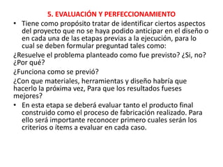 5. EVALUACIÓN Y PERFECCIONAMIENTO
• Tiene como propósito tratar de identificar ciertos aspectos
del proyecto que no se haya podido anticipar en el diseño o
en cada una de las etapas previas a la ejecución, para lo
cual se deben formular preguntad tales como:
¿Resuelve el problema planteado como fue previsto? ¿Si, no?
¿Por qué?
¿Funciona como se previó?
¿Con que materiales, herramientas y diseño habría que
hacerlo la próxima vez, Para que los resultados fueses
mejores?
• En esta etapa se deberá evaluar tanto el producto final
construido como el proceso de fabricación realizado. Para
ello será importante reconocer primero cuales serán los
criterios o ítems a evaluar en cada caso.
 