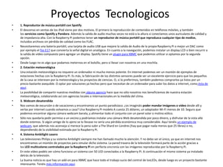 Proyectos Tecnologicos
• 1. Reproductor de música portátil con Spotify
• El descenso en ventas de los iPod viene por dos motivos. El primero la reproducción de contenidos en teléfonos móviles, y también
los servicios como Spotify y Pandora. Además la salida de audio muchas veces no está a la altura si conectamos unos auriculares de calidad y
de impedancia alta. Con la Raspberry Pi podemos tener un reproductor de música portátil que reproduzca cualquier tipo de medios,
incluidos archivos sin pérdida de calidad como los FLAC.
• Necesitaremos una batería portátil, una tarjeta de audio USB que mejore la salida de Audio de la propia Raspberry Pi o mejor un DAC como
por ejemplo el fiio E17 que convierta la señal digital en analógica. En cuanto a la navegación, podemos instalar un display LCD o bien recurrir a
la salida de vídeo compuesto para agregar un display. Spotify tiene un plugin para XBMC que podemos utilizar si optamos por la segunda
opción.
• Desde luego no es algo que podamos meternos en el bolsillo, pero sí llevar con nosotros en una mochila.
• 2. Estación meteorológica
• Una estación meteorológica no requiere un ordenador ni mucho menos potente. En internet podemos ver un montón de ejemplos de
estaciones hechas con la Raspberry Pi. Es más, la fabricación de los distintos sensores puede ser un excelente ejercicio para que los pequeños
de la casa se interesen por la meteorología y los proyectos de ciencias. O, si lo preferimos, también podemos comprarlos ya listos por un
precio bastante asequible. O optar por soluciones ya hechas pero que necesitan de un ordenador para subir los datos a internet, como ésta de
aquí.
• La posibilidad de compartir nuestras medidas con alguna agencia hace que no sólo nosotros nos beneficiemos de nuestra estación
meteorológica, colaborando así con agencias locales o internacionales en la medida del clima.
• 3. Webcam desatendida
• Nos vamos de excursión o de vacaciones y encontramos un punto paradisíaco. ¿os imagináis poder mandar imágenes o vídeo desde allí y
verlas por internet cuando volvamos a casa? Una Raspberry Pi modelo A cuesta 25 dólares, un adaptador Wi-Fi menos de 10. Seguro que
podemos encontrar alguna cámara webcam barata, y alimentar todo el conjunto con un panel solar o molino eólico.
• Sólo nos quedaría pedir permiso a un vecino y podríamos instalar una cámara Web desatendida por poco dinero, y disfrutar de la vista allá
donde estemos. Si algún amigo de lo ajeno se lo llevase no sería una pérdida económica muy considerable. Aquí tenéis un ejemplo de
webcam, que además nos aconseja si merece la pena subir a The Shard en Londres (hay que pagar nada menos que 25 libras) o no,
dependiendo de la visibilidad estimada por la Raspberry Pi.
• 4. Sistema Ambilight casero
• Las televisiones Philips y su sistema Ambilight siempre me han llamado mucho la atención. Y no debo ser el único, ya que en internet nos
encontramos un montón de proyectos para simular dicho sistema. La pared trasera de la televisión formará parte de la acción gracias a
los LED multicolores controlados por la Raspberry Pi en perfecta sincronía con las imágenes reproducidas por la Raspberry Pi.
• En este vídeo podéis ver cómo funciona un sistema con 50 LED conectados a la Raspberry Pi. A continuación el mismo sistema ya instalado
detrás de la televisión.
• La buena noticia es que hay un add-on para XBMC que hace todo el trabajo sucio del control de losLEDs, desde luego es un proyecto bastante
interesante. Tenéis más información aquí.
 