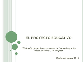 EL PROYECTO EDUCATIVO
“El desafío de gestionar un proyecto, haciendo que las
cosas sucedan…”B. Blejmar
Marilungo Nancy, 2015
 