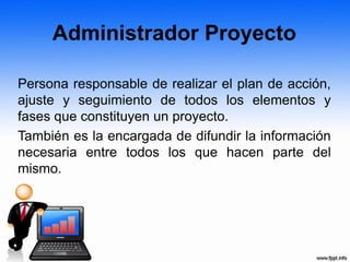 Administrador Proyecto
Persona responsable de realizar el plan de acción,
ajuste y seguimiento de todos los elementos y
fases que constituyen un proyecto.
También es la encargada de difundir la información
necesaria entre todos los que hacen parte del
mismo.