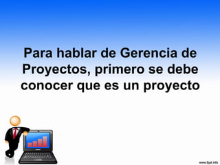 Para hablar de Gerencia de
Proyectos, primero se debe
conocer que es un proyecto