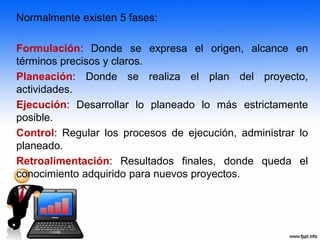 Normalmente existen 5 fases:
Formulación: Donde se expresa el origen, alcance en
términos precisos y claros.
Planeación: Donde se realiza el plan del proyecto,
actividades.
Ejecución: Desarrollar lo planeado lo más estrictamente
posible.
Control: Regular los procesos de ejecución, administrar lo
planeado.
Retroalimentación: Resultados finales, donde queda el
conocimiento adquirido para nuevos proyectos.