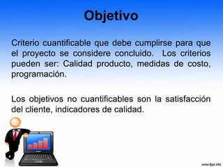 Objetivo
Criterio cuantificable que debe cumplirse para que
el proyecto se considere concluido. Los criterios
pueden ser: Calidad producto, medidas de costo,
programación.
Los objetivos no cuantificables son la satisfacción
del cliente, indicadores de calidad.