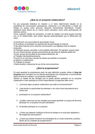 ¿Qué es un proyecto colaborativo?
Es una propuesta didáctica en relación a un tema determinado basado en la
posibilidad de comunicación participación, interacción y el intercambio a través del
trabajo en equipo entre alumnos utilizando herramientas telemáticas. Pueden
realizarse tanto dentro de un mismo centro educativo como entre participantes de
distintos centros.
Como cualquier trabajo por proyectos, se trata de realizar una tarea grupal concreta
con un fin determinado, pero posee algunas particularidades que lo diferencian del
resto:

a) Conforman una comunidad de aprendizaje virtual.
b) El profesor es facilitador de experiencias de aprendizaje en Internet.
c) Se utiliza Internet como canal de comunicación y se digitaliza todo el material
producido.
d) Participan grupos, escuelas o comunidades diferentes. Por ejemplo: grupos clase
de una misma escuela, grupos provenientes de escuelas de distintas partes del
mundo, grupos de escuelas de dos países diferentes, etc.
e) Trabajar interdisciplinariamente.
f) Incluir en el curriculum escolar las tareas que plantee un proyecto.
g) Aplicar la colaboración.
h) Trabajar en equipo.
i) Darle sentido y relevancia al uso de las comunicaciones.

                            ¿Qué te proponemos?
En este apartado te proponemos partir de esta definición puedas utilizar el blog del
proyecto para compartir con los demás participantes tus impresiones y conocimientos
sobre el tema en cuestión: Los proyectos colaborativos.
Genera un listado de las ventajas que te puede aportar participar en un proyecto
colaborativo o bien participa en el foro respondiendo a preguntas tales como:

   1. ¿Conoces algún proyecto colaborativo que esté en funcionamiento?

   2. ¿Has tenido la oportunidad de participar o ver cómo otros educadores de tu
      centro han

   3. participado en un proyecto colaborativo?


   4. ¿Cuáles crees que son las ventajas que puede aportarle a tu grupo de alumnos
      participar en un proyecto de esta naturaleza?

   5. Si decides participar en un proyecto:


   a. ¿Crees que deberás modificar la forma de trabajo en el aula para adaptarla a
      las exigencias del proyecto?

   b. ¿Crees que podrás introducir las actividades de un modo coherente y práctico
      dentro de tus unidades de programación?

Innovando desde mi Escuela                                                  Página 1
 