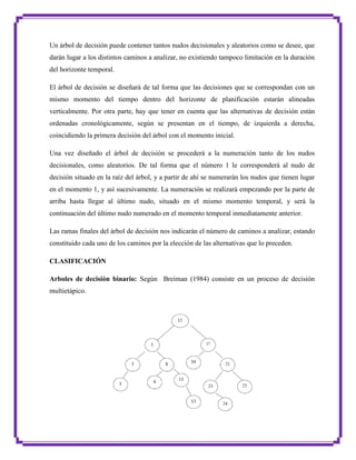 Un árbol de decisión puede contener tantos nudos decisionales y aleatorios como se desee, que
darán lugar a los distintos caminos a analizar, no existiendo tampoco limitación en la duración
del horizonte temporal.
El árbol de decisión se diseñará de tal forma que las decisiones que se correspondan con un
mismo momento del tiempo dentro del horizonte de planificación estarán alineadas
verticalmente. Por otra parte, hay que tener en cuenta que las alternativas de decisión están
ordenadas cronológicamente, según se presentan en el tiempo, de izquierda a derecha,
coincidiendo la primera decisión del árbol con el momento inicial.
Una vez diseñado el árbol de decisión se procederá a la numeración tanto de los nudos
decisionales, como aleatorios. De tal forma que el número 1 le corresponderá al nudo de
decisión situado en la raíz del árbol, y a partir de ahí se numerarán los nudos que tienen lugar
en el momento 1, y así sucesivamente. La numeración se realizará empezando por la parte de
arriba hasta llegar al último nudo, situado en el mismo momento temporal, y será la
continuación del último nudo numerado en el momento temporal inmediatamente anterior.
Las ramas finales del árbol de decisión nos indicarán el número de caminos a analizar, estando
constituido cada uno de los caminos por la elección de las alternativas que lo preceden.
CLASIFICACIÓN
Arboles de decisión binario: Según Breiman (1984) consiste en un proceso de decisión
multietápico.

 