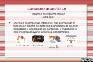 Clasificación de los REA (4)
                                  Recursos de implementación
                                          ¿Con qué?

   Licencias de propiedad intelectual que promuevan la
    publicación abierta de materiales; principios de diseño;
    adaptación y localización de contenido; y materiales o
    técnicas para apoyar el acceso al conocimiento.




     C r e a t iv e C o m m o n     R e p o s it o r io s        B ase de             L ic e n c ia s
                                                            c o n o c im ie n t o s
 