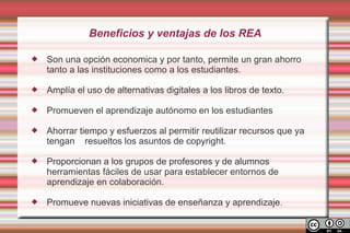 Beneficios y ventajas de los REA

   Son una opción economica y por tanto, permite un gran ahorro
    tanto a las instituciones como a los estudiantes.

   Amplía el uso de alternativas digitales a los libros de texto.

   Promueven el aprendizaje autónomo en los estudiantes

   Ahorrar tiempo y esfuerzos al permitir reutilizar recursos que ya
    tengan resueltos los asuntos de copyright.

   Proporcionan a los grupos de profesores y de alumnos
    herramientas fáciles de usar para establecer entornos de
    aprendizaje en colaboración.

   Promueve nuevas iniciativas de enseñanza y aprendizaje .
 