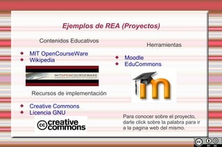 Ejemplos de REA (Proyectos)

       Contenidos Educativos
                                                Herramientas
   MIT OpenCourseWare
   Wikipedia
                                    Moodle
                                    EduCommons




    Recursos de implementación

   Creative Commons
   Licencia GNU
                                     Para conocer sobre el proyecto,
                                     darle click sobre la palabra para ir
                                     a la pagina web del mismo.
 