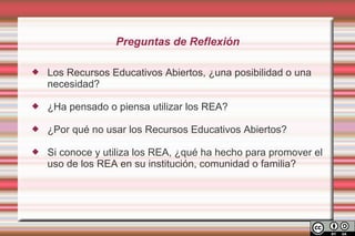 Preguntas de Reflexión

   Los Recursos Educativos Abiertos, ¿una posibilidad o una
    necesidad?

   ¿Ha pensado o piensa utilizar los REA?

   ¿Por qué no usar los Recursos Educativos Abiertos?

   Si conoce y utiliza los REA, ¿qué ha hecho para promover el
    uso de los REA en su institución, comunidad o familia?
 