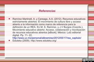 Referencias

   Ramírez Martinell, A. y Careaga, A.A. (2012). Recursos educativos
    estrictamente abiertos: El movimiento de cultura libre y acceso
    abierto a la información como marco de referencia para la
    definición de un REA. En M. S. Ramírez, y J.V Burgos (Coords.).
    Movimiento educativo abierto: Acceso, colaboración y movilización
    de recursos educativos abiertos [eBook]. México: Lulú editorial
    digital. Pp. 11- 22.
    http://www.uv.mx/personal/albramirez/2012/05/17/rea_capitulo/
   Eduteka (2009). http://www.eduteka.org/
 