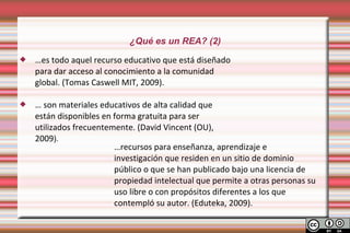 ¿Qué es un REA? (2)
   …es todo aquel recurso educativo que está diseñado
    para dar acceso al conocimiento a la comunidad
    global. (Tomas Caswell MIT, 2009).

   … son materiales educativos de alta calidad que
    están disponibles en forma gratuita para ser
    utilizados frecuentemente. (David Vincent (OU),
    2009).
                         …recursos para enseñanza, aprendizaje e
                         investigación que residen en un sitio de dominio
                         público o que se han publicado bajo una licencia de
                         propiedad intelectual que permite a otras personas su
                         uso libre o con propósitos diferentes a los que
                         contempló su autor. (Eduteka, 2009).
 