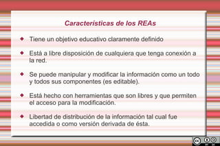 Características de los REAs

   Tiene un objetivo educativo claramente definido

   Está a libre disposición de cualquiera que tenga conexión a
    la red.

   Se puede manipular y modificar la información como un todo
    y todos sus componentes (es editable).

   Está hecho con herramientas que son libres y que permiten
    el acceso para la modificación.

   Libertad de distribución de la información tal cual fue
    accedida o como versión derivada de ésta.
 