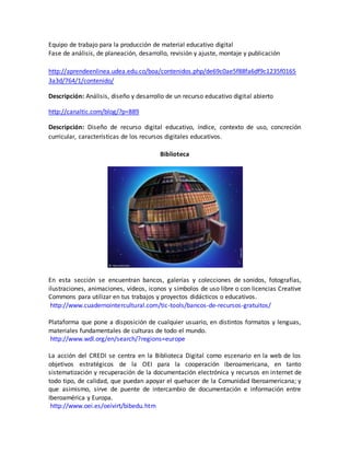 Equipo de trabajo para la producción de material educativo digital 
Fase de análisis, de planeación, desarrollo, revisión y ajuste, montaje y publicación 
http://aprendeenlinea.udea.edu.co/boa/contenidos.php/de69c0ae5f88fa6df9c1235f0165 
3a3d/764/1/contenido/ 
Descripción: Análisis, diseño y desarrollo de un recurso educativo digital abierto 
http://canaltic.com/blog/?p=889 
Descripción: Diseño de recurso digital educativo, índice, contexto de uso, concreción 
curricular, características de los recursos digitales educativos. 
Biblioteca 
En esta sección se encuentran bancos, galerías y colecciones de sonidos, fotografías, 
ilustraciones, animaciones, vídeos, iconos y símbolos de uso libre o con licencias Creative 
Commons para utilizar en tus trabajos y proyectos didácticos o educativos. 
http://www.cuadernointercultural.com/tic-tools/bancos-de-recursos-gratuitos/ 
Plataforma que pone a disposición de cualquier usuario, en distintos formatos y lenguas, 
materiales fundamentales de culturas de todo el mundo. 
http://www.wdl.org/en/search/?regions=europe 
La acción del CREDI se centra en la Biblioteca Digital como escenario en la web de los 
objetivos estratégicos de la OEI para la cooperación iberoamericana, en tanto 
sistematización y recuperación de la documentación electrónica y recursos en internet de 
todo tipo, de calidad, que puedan apoyar el quehacer de la Comunidad Iberoamericana; y 
que asimismo, sirve de puente de intercambio de documentación e información entre 
Iberoamérica y Europa. 
http://www.oei.es/oeivirt/bibedu.htm 
 