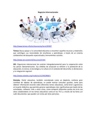 Negocios Internacionales 
http://www.temoa.info/es/taxonomy/term/30907 
Temoa: Busca apoyar a la comunidad educativa a encontrar aquellos recursos y materiales 
que satisfagan sus necesidades de enseñanza y aprendizaje, a través de un sistema 
colaborativo de búsqueda especializado y herramientas sociales. 
http://www.oei.es/oeivirt/recursos23.htm 
OEI: Organismo internacional de carácter intergubernamental para la cooperación entre 
los países iberoamericanos. Sus ámbitos de actuación se refieren a la promoción de la 
educación, la ciencia, la tecnología y la cultura en el contexto del desarrollo, la democracia 
y la integración regional. 
http://www.eduteka.org/modulos/11/342/868/1 
Eduteka: Portal educativo, también considerado como un depósito, contiene gran 
cantidad de objetos de aprendizaje, se puede realizar consultas guiadas, tanto para 
obtener información reciente sobre diferentes temas educativos, como tener sugerencias 
en la parte didáctica, que permite generar aprendizajes más significativos por medio de las 
actividades, software, links a otros sitios, como compartir diferentes puntos de vis ta con 
otros colaboradores en los temas educativos como en las TIC´S, a través de los foros y al 
subir documentos que pueden ser vistos por otras personas. 
