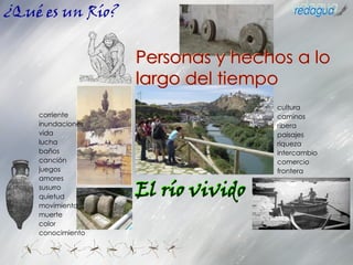 El río vivido
corriente
inundaciones
vida
lucha
baños
canción
juegos
amores
susurro
quietud
movimiento
muerte
color
conocimiento
¿Qué es un Río?
Personas y hechos a lo
largo del tiempo
cultura
caminos
ribera
paisajes
riqueza
intercambio
comercio
frontera
 