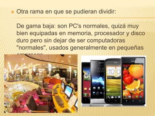    Otra rama en que se pudieran dividir:

    De gama baja: son PC's normales, quizá muy
    bien equipadas en memoria, procesador y disco
    duro pero sin dejar de ser computadoras
    "normales", usados generalmente en pequeñas
    empresas.
 