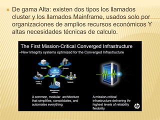    De gama Alta: existen dos tipos los llamados
    cluster y los llamados Mainframe, usados solo por
    organizaciones de amplios recursos económicos Y
    altas necesidades técnicas de calculo.
 