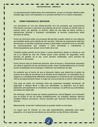NESTOR RIOS RUIZ 4360709 LP.
3
no necesariamente implica tener dos ordenadores, ya que un proceso cliente puede
solicitar algo como una impresión a un proceso servidor en un mismo ordenador.
III. CÓMO FUNCIONA EL SERVIDOR
Los servidores en una red cliente-servidor son los procesos que proporcionan
información recursos y servicios a los clientes de la red. Cuando un cliente pide un
recurso como, por ejemplo, un archivo, datos de una base de datos, acceso a
aplicaciones remotas o impresión centralizada, el servidor proporciona estos
recursos al cliente.
Como se mencionó antes, los procesos del servidor pueden residir en una máquina
que también actúa como cliente de otro servidor. Además de proporcionar este tipo
de recursos, un servidor puede dar acceso a otras redes, actuando como un servidor
de comunicaciones que conecta a otros servidores o mainframes o
minicomputadoras que actuan como hosts de la red.
También puede permitir enviar faxes o correo electrónico desde un cliente en una
red a un cliente en otra red. Puede actuar como servidor de seguridad, como
servidor de gestión de la red, como servidor multimedia, como servidor de
directorios o de acceso.
Como hemos visto en anteriores artículos, tanto el equipo y íntimamente asociados
con ellos la aparición de los servidores puede variar considerablemente en función
de las necesidades de la empresa o institución se benefician de ella.
Es evidente que el hecho de que el elemento básico que determina el grado de
avance de la sala de servidores es el tamaño de la institución y la naturaleza de su
negocio un completamente diferentes necesidades en el hecho de ser una pequeña
oficina de asesoramiento fiscal, en lugar de una sucursal de un banco internacional.
Una cosa es cierta, sin embargo tanto las empresas necesitan servidores, de
seguridad y eficacia llevar a cabo sus actividades. La aparición, por lo tanto,
dependen principalmente en el tamaño de la empresa, un perfil de sus actividades,
los planes de desarrollo.
Sin embargo, sobre la base de nuestra experiencia, hemos llegado a la conclusión
que se puede el uso de ciertas simplificaciones, sin embargo destacar algunos
modelos básicos servidores. Hemos decidido que describir brevemente en este
artículo.
Básicamente, el servidor habitaciones se pueden dividir en dos tipos:
La mayor que se colocan en una sala especialmente preparada para estos
pequeños, en el que los servidores se encuentran en las oficinas ordinarias.
 