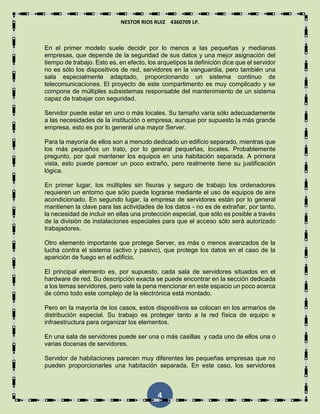 NESTOR RIOS RUIZ 4360709 LP.
4
En el primer modelo suele decidir por lo menos a las pequeñas y medianas
empresas, que depende de la seguridad de sus datos y una mejor asignación del
tiempo de trabajo. Esto es, en efecto, los arquetipos la definición dice que el servidor
no es sólo los dispositivos de red, servidores en la vanguardia, pero también una
sala especialmente adaptado, proporcionando un sistema continuo de
telecomunicaciones. El proyecto de este compartimento es muy complicado y se
compone de múltiples subsistemas responsable del mantenimiento de un sistema
capaz de trabajar con seguridad.
Servidor puede estar en uno o más locales. Su tamaño varía sólo adecuadamente
a las necesidades de la institución o empresa, aunque por supuesto la más grande
empresa, esto es por lo general una mayor Server.
Para la mayoría de ellos son a menudo dedicado un edificio separado, mientras que
los más pequeños un trato, por lo general pequeñas, locales. Probablemente
pregunto, por qué mantener los equipos en una habitación separada. A primera
vista, esto puede parecer un poco extraño, pero realmente tiene su justificación
lógica.
En primer lugar, los múltiples sin fisuras y seguro de trabajo los ordenadores
requieren un entorno que sólo puede lograrse mediante el uso de equipos de aire
acondicionado. En segundo lugar, la empresa de servidores están por lo general
mantienen la clave para las actividades de los datos - no es de extrañar, por tanto,
la necesidad de incluir en ellas una protección especial, que sólo es posible a través
de la división de instalaciones especiales para que el acceso sólo será autorizado
trabajadores.
Otro elemento importante que protege Server, es más o menos avanzados de la
lucha contra el sistema (activo y pasivo), que protege los datos en el caso de la
aparición de fuego en el edificio.
El principal elemento es, por supuesto, cada sala de servidores situados en el
hardware de red. Su descripción exacta se puede encontrar en la sección dedicada
a los temas servidores, pero vale la pena mencionar en este espacio un poco acerca
de cómo todo este complejo de la electrónica está montado.
Pero en la mayoría de los casos, estos dispositivos se colocan en los armarios de
distribución especial. Su trabajo es proteger tanto a la red física de equipo e
infraestructura para organizar los elementos.
En una sala de servidores puede ser una o más casillas y cada uno de ellos una o
varias docenas de servidores.
Servidor de habitaciones parecen muy diferentes las pequeñas empresas que no
pueden proporcionarles una habitación separada. En este caso, los servidores
 