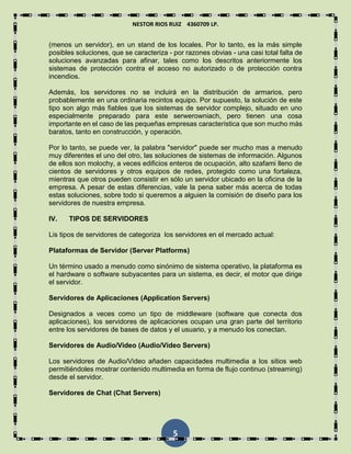 NESTOR RIOS RUIZ 4360709 LP.
5
(menos un servidor), en un stand de los locales. Por lo tanto, es la más simple
posibles soluciones, que se caracteriza - por razones obvias - una casi total falta de
soluciones avanzadas para afinar, tales como los descritos anteriormente los
sistemas de protección contra el acceso no autorizado o de protección contra
incendios.
Además, los servidores no se incluirá en la distribución de armarios, pero
probablemente en una ordinaria recintos equipo. Por supuesto, la solución de este
tipo son algo más fiables que los sistemas de servidor complejo, situado en uno
especialmente preparado para este serwerowniach, pero tienen una cosa
importante en el caso de las pequeñas empresas característica que son mucho más
baratos, tanto en construcción, y operación.
Por lo tanto, se puede ver, la palabra "servidor" puede ser mucho mas a menudo
muy diferentes el uno del otro, las soluciones de sistemas de información. Algunos
de ellos son molochy, a veces edificios enteros de ocupación, alto szafami lleno de
cientos de servidores y otros equipos de redes, protegido como una fortaleza,
mientras que otros pueden consistir en sólo un servidor ubicado en la oficina de la
empresa. A pesar de estas diferencias, vale la pena saber más acerca de todas
estas soluciones, sobre todo si queremos a alguien la comisión de diseño para los
servidores de nuestra empresa.
IV. TIPOS DE SERVIDORES
Lis tipos de servidores de categoriza los servidores en el mercado actual:
Plataformas de Servidor (Server Platforms)
Un término usado a menudo como sinónimo de sistema operativo, la plataforma es
el hardware o software subyacentes para un sistema, es decir, el motor que dirige
el servidor.
Servidores de Aplicaciones (Application Servers)
Designados a veces como un tipo de middleware (software que conecta dos
aplicaciones), los servidores de aplicaciones ocupan una gran parte del territorio
entre los servidores de bases de datos y el usuario, y a menudo los conectan.
Servidores de Audio/Video (Audio/Video Servers)
Los servidores de Audio/Video añaden capacidades multimedia a los sitios web
permitiéndoles mostrar contenido multimedia en forma de flujo continuo (streaming)
desde el servidor.
Servidores de Chat (Chat Servers)
 