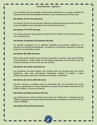 NESTOR RIOS RUIZ 4360709 LP.
6
Los servidores de chat permiten intercambiar información a una gran cantidad de
usuarios ofreciendo la posibilidad de llevar a cabo discusiones en tiempo real.
Servidores de Fax (Fax Servers)
Un servidor de fax es una solución ideal para organizaciones que tratan de reducir
el uso del teléfono pero necesitan enviar documentos por fax.
Servidores FTP (FTP Servers)
Uno de los servicios más antiguos de Internet, File Transfer Protocol permite mover
uno o más archivos.
Servidores Groupware (Groupware Servers)
Un servidor groupware es un software diseñado para permitir colaborar a los
usuarios, sin importar la localización, vía Internet o vía Intranet corporativo y trabajar
juntos en una atmósfera virtual.
Servidores IRC (IRC Servers)
Otra opción para usuarios que buscan la discusión en tiempo real, Internet Relay
Chat consiste en varias redes de servidores separadas que permiten que los
usuarios conecten el uno al otro vía una red IRC.
Servidores de Listas (List Servers)
Los servidores de listas ofrecen una manera mejor de manejar listas de correo
electrónico, bien sean discusiones interactivas abiertas al público o listas
unidireccionales de anuncios, boletines de noticias o publicidad.
Servidores de Correo (Mail Servers)
Casi tan ubicuos y cruciales como los servidores web, los servidores de correo
mueven y almacenan el correo electrónico a través de las redes corporativas (vía
LANs y WANs) y a través de Internet.
Servidores de Noticias (News Servers)
Los servidores de noticias actúan como fuente de distribución y entrega para los
millares de grupos de noticias públicos actualmente accesibles a través de la red de
noticias USENET.
Servidores Proxy (Proxy Servers)
 